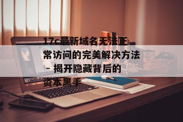 17c最新域名无法正常访问的完美解决方法 - 揭开隐藏背后的资本黑手
