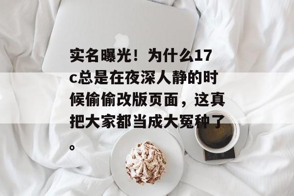 实名曝光!为什么17c总是在夜深人静的时候偷偷改版页面,这真把大家都当成大冤种了。