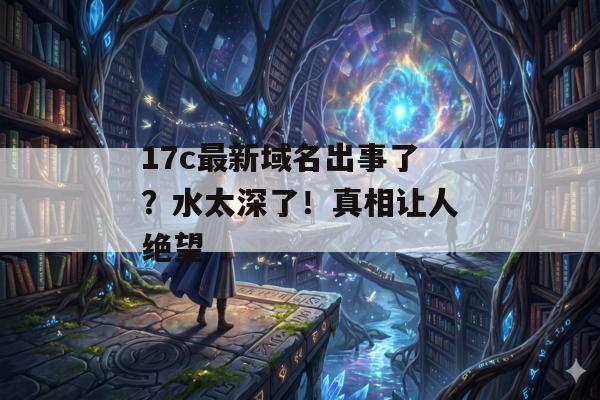 17c最新域名出事了？水太深了！真相让人绝望