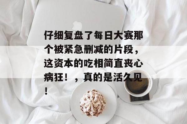 仔细复盘了每日大赛那个被紧急删减的片段，这资本的吃相简直丧心病狂！，真的是活久见！