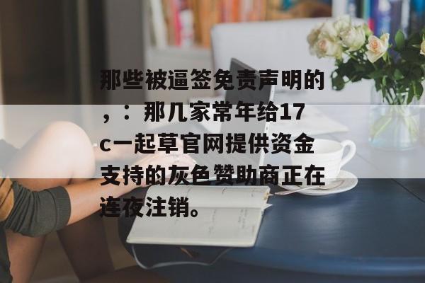 那些被逼签免责声明的，：那几家常年给17c一起草官网提供资金支持的灰色赞助商正在连夜注销。