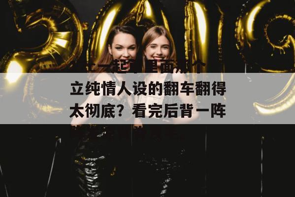 17c一起草里面那个立纯情人设的翻车翻得太彻底？看完后背一阵阵发凉背脊发毛。