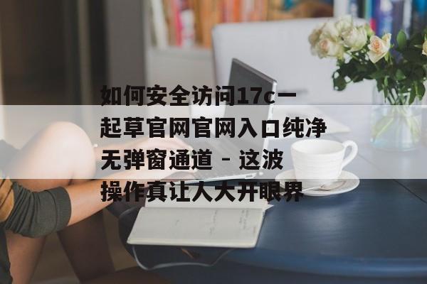 如何安全访问17c一起草官网官网入口纯净无弹窗通道 - 这波操作真让人大开眼界