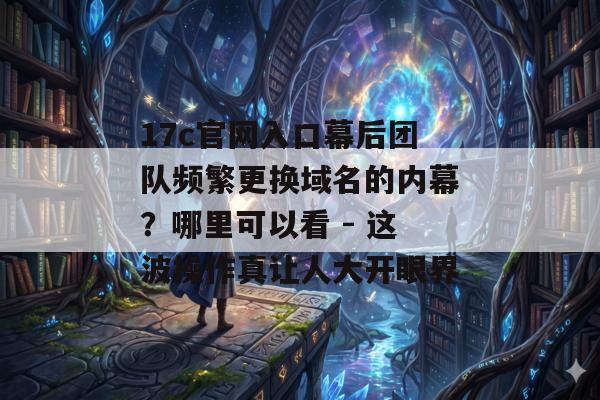 17c官网入口幕后团队频繁更换域名的内幕？哪里可以看 - 这波操作真让人大开眼界