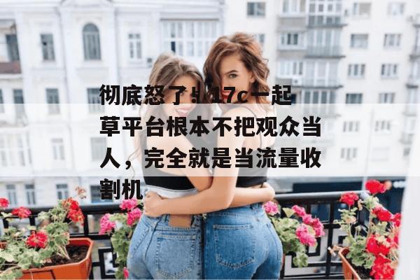 彻底怒了！17c一起草平台根本不把观众当人，完全就是当流量收割机