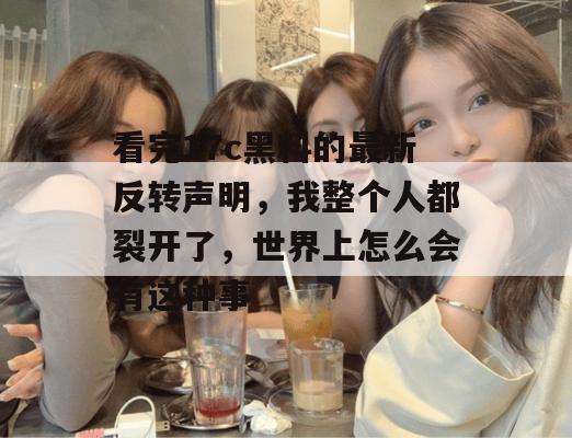 看完17c黑料的最新反转声明，我整个人都裂开了，世界上怎么会有这种事