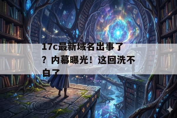 17c最新域名出事了？内幕曝光！这回洗不白了