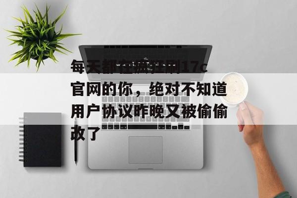 每天都在疯狂刷17c官网的你，绝对不知道用户协议昨晚又被偷偷改了