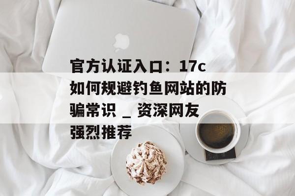 官方认证入口：17c如何规避钓鱼网站的防骗常识 _ 资深网友强烈推荐