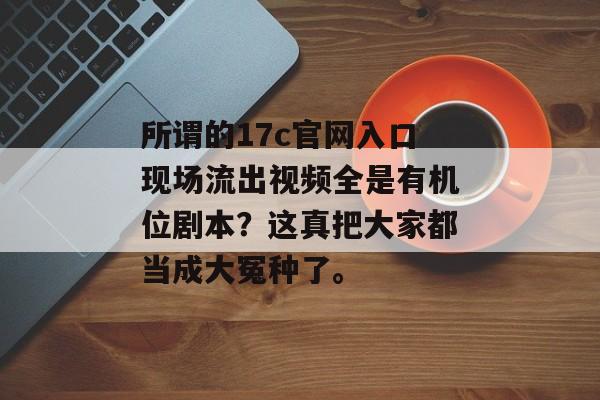 所谓的17c官网入口现场流出视频全是有机位剧本？这真把大家都当成大冤种了。
