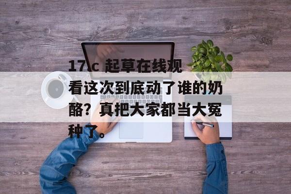 17.c 起草在线观看这次到底动了谁的奶酪？真把大家都当大冤种了。