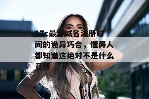 17c最新域名注册时间的诡异巧合，懂得人都知道这绝对不是什么意外