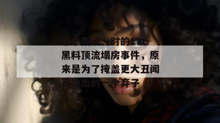 那个轰动一时的17c黑料顶流塌房事件,原来是为了掩盖更大丑闻而抛出的一个弃子