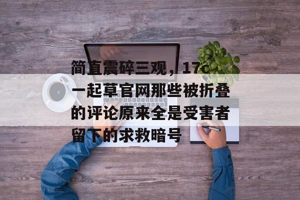 简直震碎三观，17c一起草官网那些被折叠的评论原来全是受害者留下的求救暗号