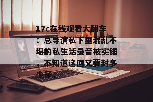 17c在线观看大翻车：总导演私下里混乱不堪的私生活录音被实锤，不知道这回又要封多少号。