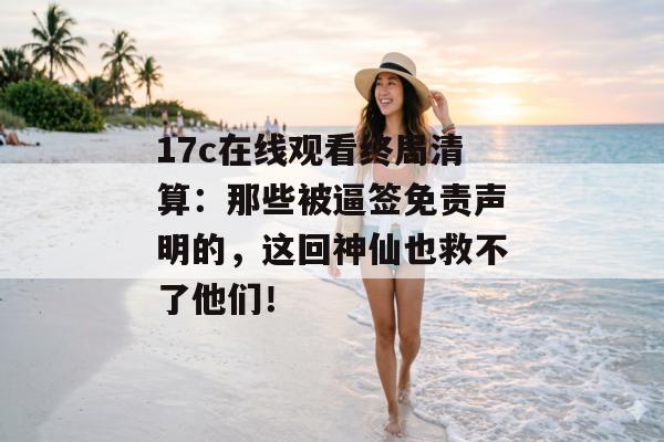 17c在线观看终局清算：那些被逼签免责声明的，这回神仙也救不了他们！