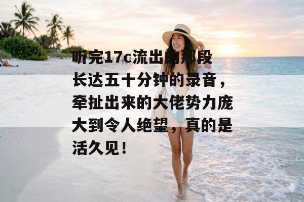 听完17c流出的那段长达五十分钟的录音，牵扯出来的大佬势力庞大到令人绝望，真的是活久见！