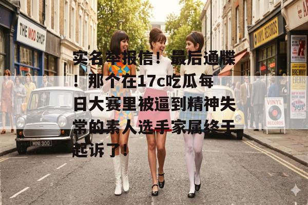实名举报信！最后通牒！那个在17c吃瓜每日大赛里被逼到精神失常的素人选手家属终于起诉了！