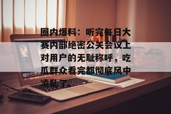 圈内爆料：听完每日大赛内部绝密公关会议上对用户的无耻称呼，吃瓜群众看完都彻底风中凌乱了。