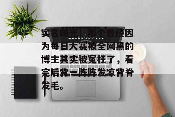 实名曝光！那个曾经因为每日大赛被全网黑的博主其实被冤枉了，看完后背一阵阵发凉背脊发毛。
