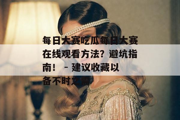 每日大赛吃瓜每日大赛在线观看方法？避坑指南！ - 建议收藏以备不时之需