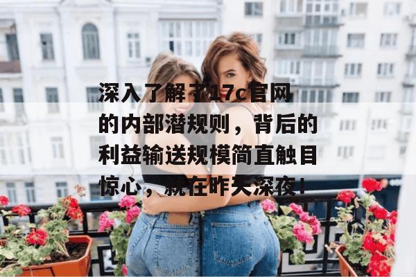 深入了解了17c官网的内部潜规则，背后的利益输送规模简直触目惊心，就在昨天深夜！