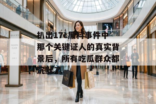 扒出17c黑料事件中那个关键证人的真实背景后，所有吃瓜群众都沉默了