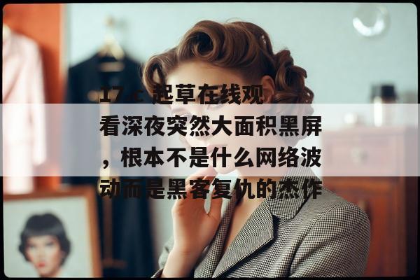 17.c 起草在线观看深夜突然大面积黑屏，根本不是什么网络波动而是黑客复仇的杰作